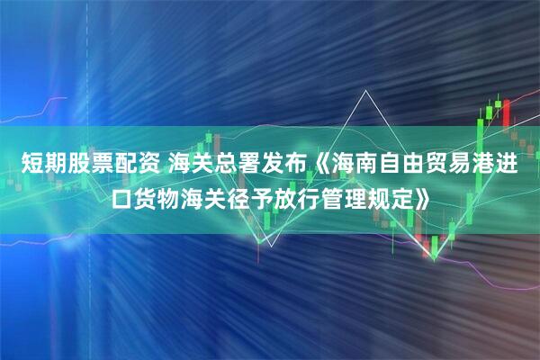 短期股票配资 海关总署发布《海南自由贸易港进口货物海关径予放行管理规定》