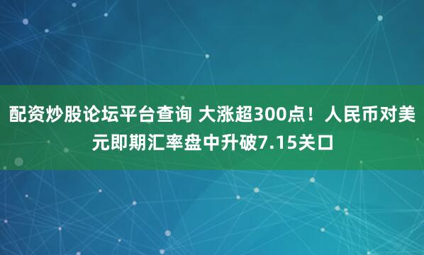 配资炒股论坛平台查询 大涨超300点！人民币对美元即期汇率盘中升破7.15关口