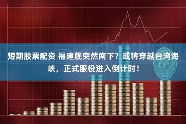 短期股票配资 福建舰突然南下？或将穿越台湾海峡，正式服役进入倒计时！
