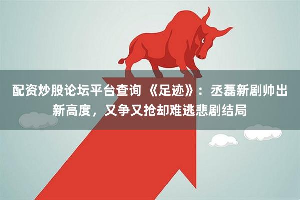配资炒股论坛平台查询 《足迹》：丞磊新剧帅出新高度，又争又抢却难逃悲剧结局