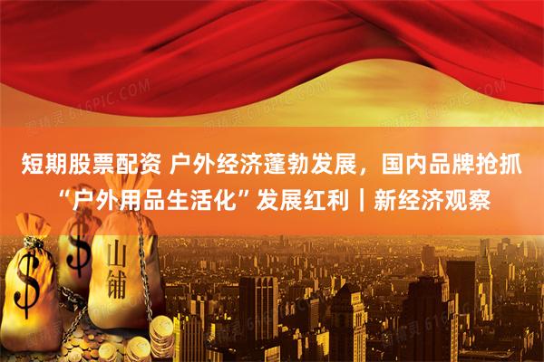 短期股票配资 户外经济蓬勃发展，国内品牌抢抓“户外用品生活化”发展红利｜新经济观察