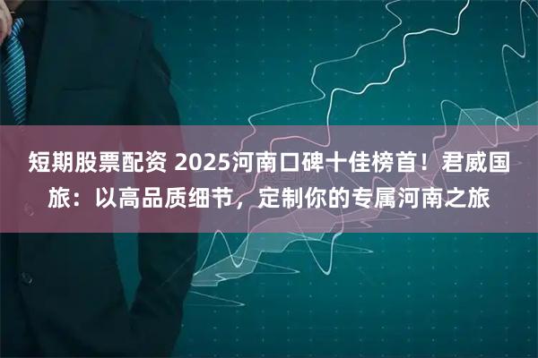 短期股票配资 2025河南口碑十佳榜首!君威国旅:以高品质细节,定制你的专属河南之旅
