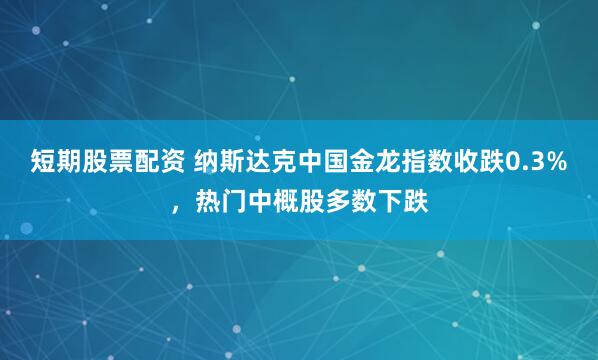 短期股票配资 纳斯达克中国金龙指数收跌0.3%，热门中概股多数下跌