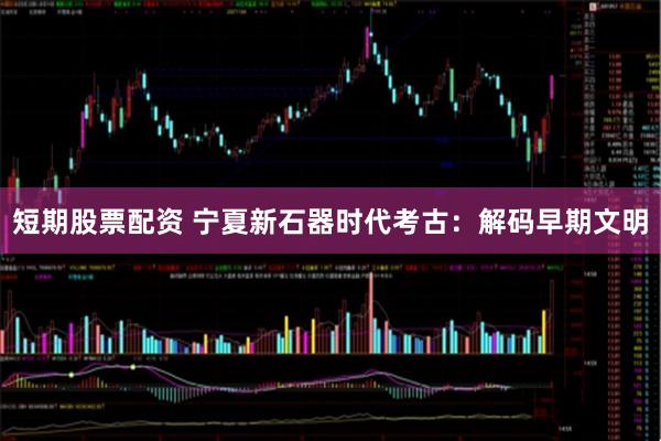 短期股票配资 宁夏新石器时代考古：解码早期文明