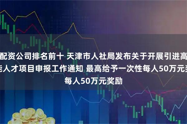 配资公司排名前十 天津市人社局发布关于开展引进高技能人才项目申报工作通知 最高给予一次性每人50万元奖励