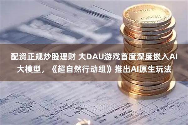 配资正规炒股理财 大DAU游戏首度深度嵌入AI大模型，《超自然行动组》推出AI原生玩法