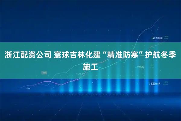 浙江配资公司 寰球吉林化建“精准防寒”护航冬季施工