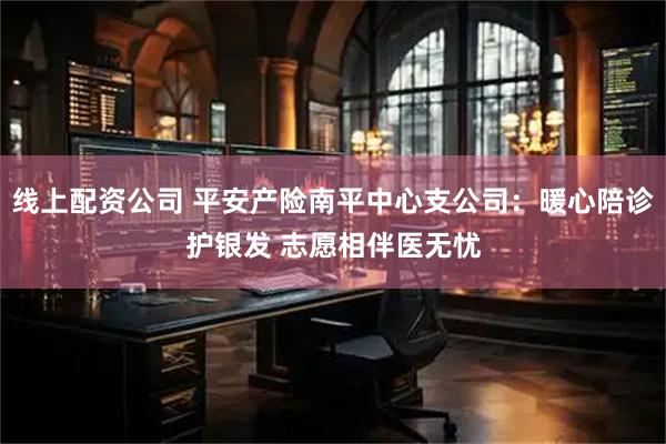 线上配资公司 平安产险南平中心支公司：暖心陪诊护银发 志愿相伴医无忧