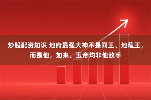 炒股配资知识 地府最强大神不是阎王、地藏王，而是他，如来、玉帝均非他敌手