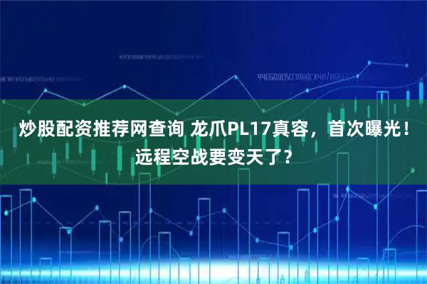 炒股配资推荐网查询 龙爪PL17真容，首次曝光！远程空战要变天了？