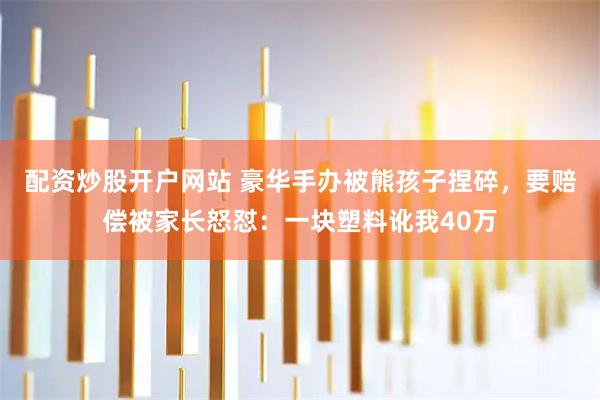 配资炒股开户网站 豪华手办被熊孩子捏碎，要赔偿被家长怒怼：一块塑料讹我40万