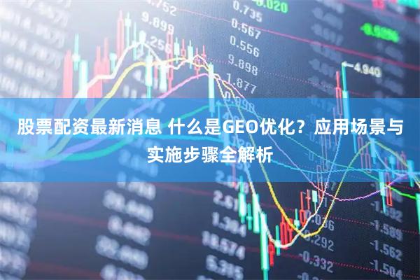 股票配资最新消息 什么是GEO优化？应用场景与实施步骤全解析