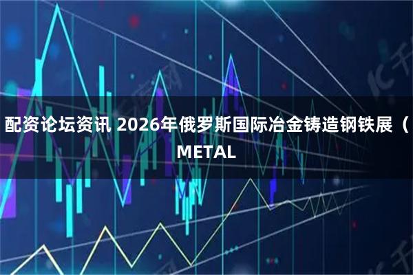 配资论坛资讯 2026年俄罗斯国际冶金铸造钢铁展（METAL