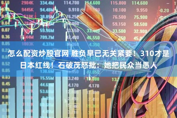 怎么配资炒股官网 胜负早已无关紧要!310才是日本红线!石破茂怒批:她把民众当愚人