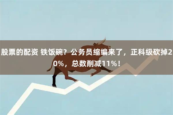 股票的配资 铁饭碗？公务员缩编来了，正科级砍掉20%，总数削减11%！