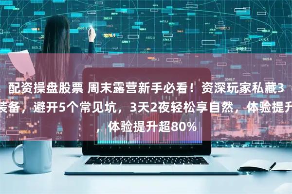 配资操盘股票 周末露营新手必看！资深玩家私藏3类核心装备，避开5个常见坑，3天2夜轻松享自然，体验提升超80%