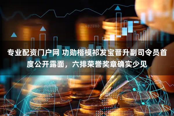 专业配资门户网 功勋楷模祁发宝晋升副司令员首度公开露面，六排荣誉奖章确实少见