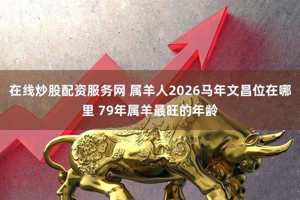 在线炒股配资服务网 属羊人2026马年文昌位在哪里 79年属羊最旺的年龄