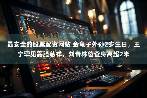 最安全的股票配资网站 金龟子外孙2岁生日,王宁罕见露脸慈祥,刘青林爸爸身高超2米