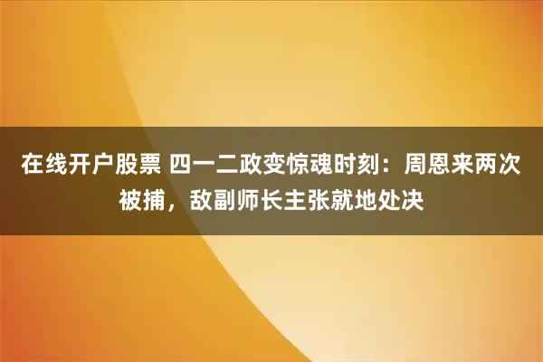 在线开户股票 四一二政变惊魂时刻：周恩来两次被捕，敌副师长主张就地处决