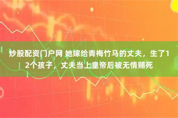 炒股配资门户网 她嫁给青梅竹马的丈夫，生了12个孩子，丈夫当上皇帝后被无情赐死