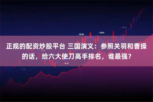 正规的配资炒股平台 三国演义：参照关羽和曹操的话，给六大使刀高手排名，谁最强？