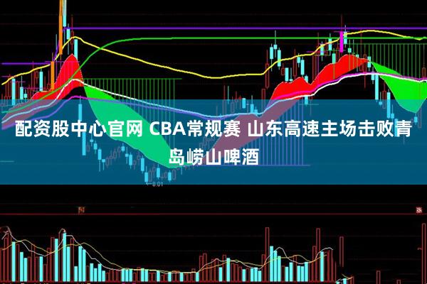 配资股中心官网 CBA常规赛 山东高速主场击败青岛崂山啤酒