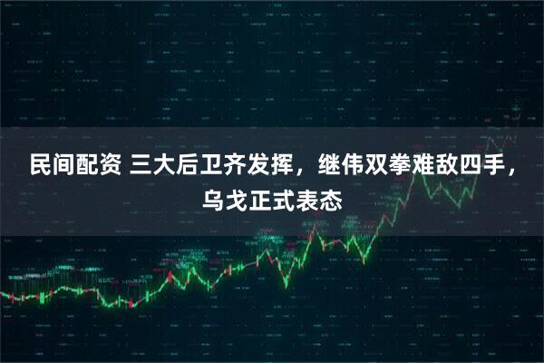 民间配资 三大后卫齐发挥，继伟双拳难敌四手，乌戈正式表态