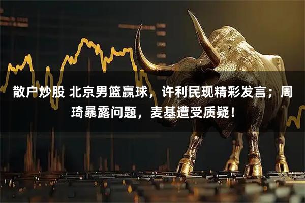 散户炒股 北京男篮赢球，许利民现精彩发言；周琦暴露问题，麦基遭受质疑！