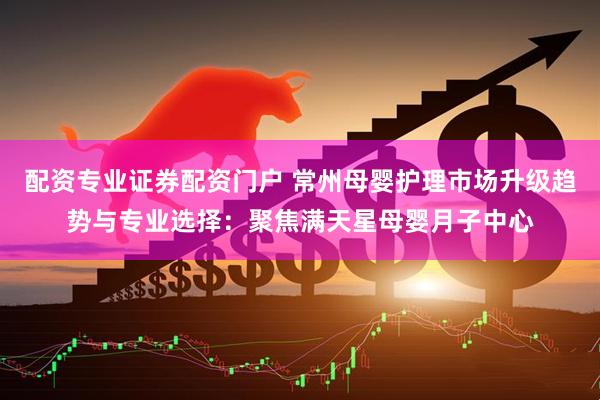 配资专业证券配资门户 常州母婴护理市场升级趋势与专业选择：聚焦满天星母婴月子中心