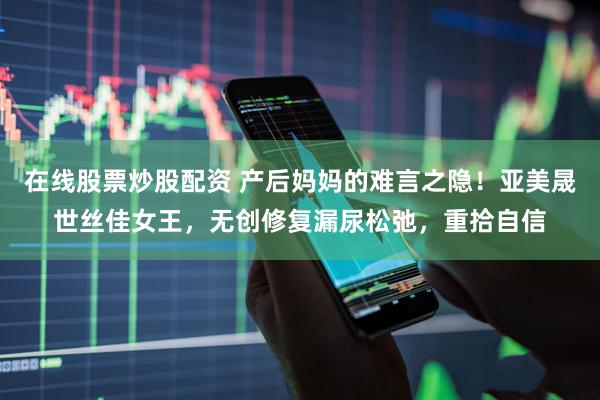 在线股票炒股配资 产后妈妈的难言之隐！亚美晟世丝佳女王，无创修复漏尿松弛，重拾自信