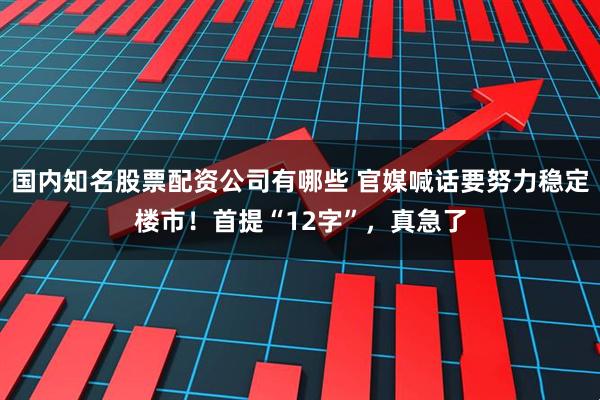 国内知名股票配资公司有哪些 官媒喊话要努力稳定楼市!首提“12字”,真急了
