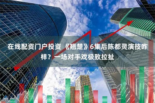 在线配资门户投资 《翘楚》6集后陈都灵演技咋样？一场对手戏极致拉扯