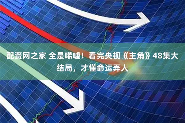 配资网之家 全是唏嘘！看完央视《主角》48集大结局，才懂命运弄人