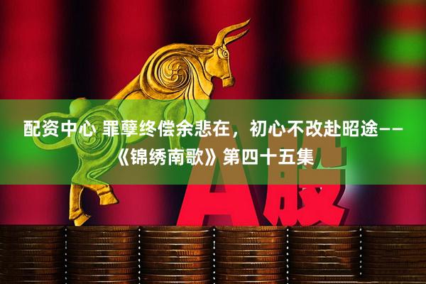配资中心 罪孽终偿余悲在，初心不改赴昭途——《锦绣南歌》第四十五集