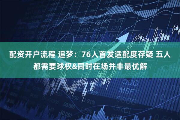 配资开户流程 追梦：76人首发适配度存疑 五人都需要球权&同时在场并非最优解